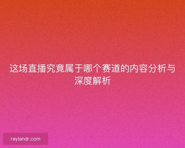 这场直播究竟属于哪个赛道的内容分析与深度解析