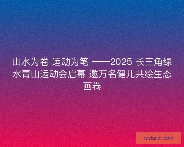 山水为卷 运动为笔 ——2025 长三角绿水青山运动会启幕 邀万名健儿共绘生态画卷