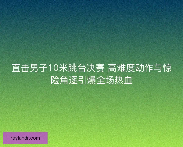 直击男子10米跳台决赛 高难度动作与惊险角逐引爆全场热血