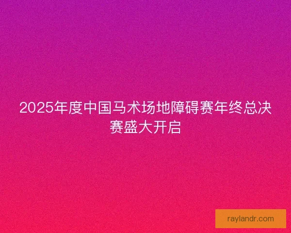 2025年度中国马术场地障碍赛年终总决赛盛大开启