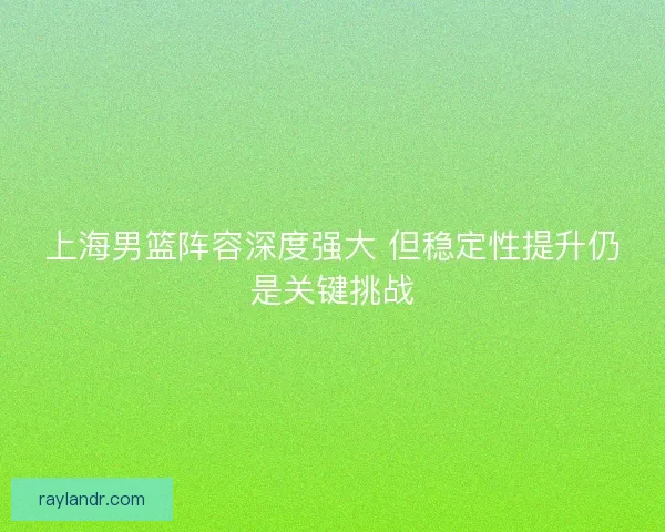 上海男篮阵容深度强大 但稳定性提升仍是关键挑战