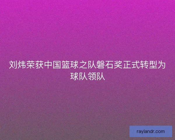 刘炜荣获中国篮球之队磐石奖正式转型为球队领队