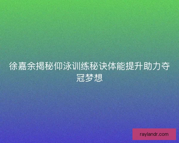 徐嘉余揭秘仰泳训练秘诀体能提升助力夺冠梦想
