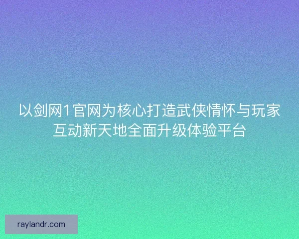 以剑网1官网为核心打造武侠情怀与玩家互动新天地全面升级体验平台