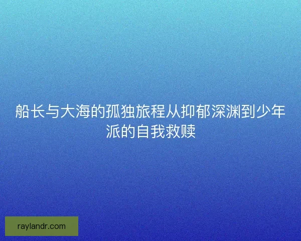 船长与大海的孤独旅程从抑郁深渊到少年派的自我救赎